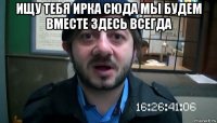 ищу тебя ирка сюда мы будем вместе здесь всегда 