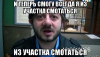 и теперь смогу всегда я из участка смотаться из участка смотаться