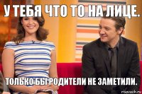 У тебя что то на лице. Только бы родители не заметили.