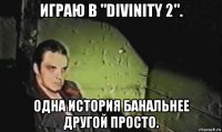 играю в "divinity 2". одна история банальнее другой просто.