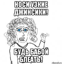 носи узкие джинсики! будь бабой блеать!