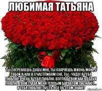 любимая татьяна ты согреваешь душу мне, ты озаряешь жизнь мою, с тобой я, как в счастливом сне, ты - чудо! я тебя люблю! очень я тебя люблю. взгляд твой как воздух ловлю. твои глаза меня тёплым бархатом ласкают... я тебя люблю! пусть все об этом знают