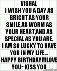 VISHAL
I wish you a day as bright as your smile,as worm as your heart,and as special as you are.
I am so lucky to have you in my life...
HAPPY BIRTHDAY!!!LOVE YOU~KISS YOU