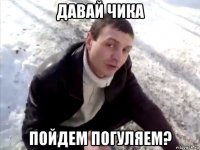 давай чика пойдем погуляем?