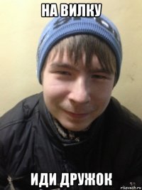 на вилку иди дружок