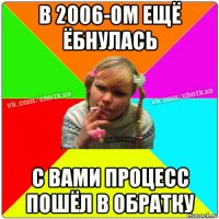 в 2006-ом ещё ёбнулась с вами процесс пошёл в обратку