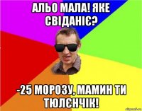 альо мала! яке свіданіє? -25 морозу, мамин ти тюлєнчік!