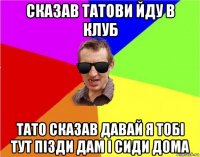 сказав татови йду в клуб тато сказав давай я тобі тут пізди дам і сиди дома