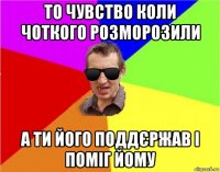 то чувство коли чоткого розморозили а ти його поддєржав і поміг йому