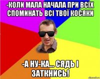 -коли мала начала при всіх споминать всі твої косяки -а ну-ка... сядь і заткнись!