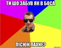 ти шо забув як в боса пісюн пахне?