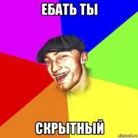 ебать ты скрытный