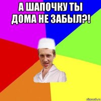 а шапочку ты дома не забыл?! 