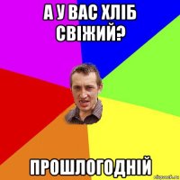 а у вас хліб свіжий? прошлогодній