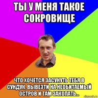 ты у меня такое сокровище что хочется засунуть тебя в сундук, вывезти на необитаемый остров и там закопать...