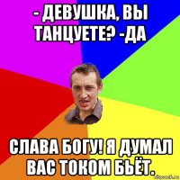 - девушка, вы танцуете? -да слава богу! я думал вас током бьёт.