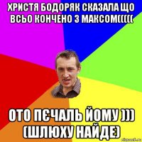 христя бодоряк сказала що всьо кончено з максом((((( ото пєчаль йому ))) (шлюху найде)