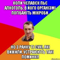 коли чєлавєк пьє алкоголь, в його організмі погібають мікроби. но з ранку ті сукі, які вижили, устраюють такі поминкі!