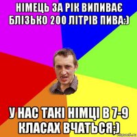 німець за рік випиває блізько 200 літрів пива:) у нас такі німці в 7-9 класах вчаться;)