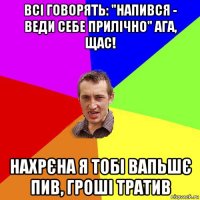 всі говорять: "напився - веди себе прилічно" ага, щас! нахрєна я тобі вапьшє пив, гроші тратив