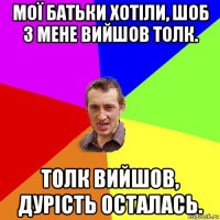 мої батьки хотіли, шоб з мене вийшов толк. толк вийшов, дурість осталась.