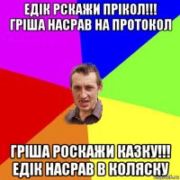 едік рскажи прікол!!! гріша насрав на протокол гріша роскажи казку!!! едік насрав в коляску