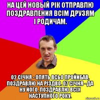 на цей новый рiк отправлю поздравления всiм друзям i родичам. 02 сiчня - опять всьо пройибав, поздравлю на рiздво. 07 сiчня - да ну його, поздравлю всiх наступного року.