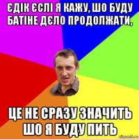 єдік єслі я кажу, шо буду батіне дєло продолжати, це не сразу значить шо я буду пить