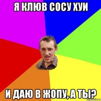 я клюв сосу хуи и даю в жопу, а ты?