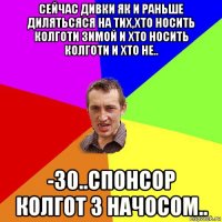 сейчас дивки як и раньше дилятьсяся на тих,хто носить колготи зимой и хто носить колготи и хто не.. -30..спонсор колгот з начосом..