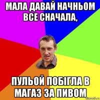 мала давай начньом все сначала, пульой побігла в магаз за пивом