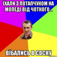 їхали з потапчуком на мопеді від чоткого... вїбались в сосну