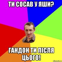 ти сосав у яши? гандон ти після цього!