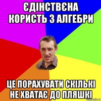 єдінствєна користь з алгебри це порахувати скількі не хватає до пляшкі