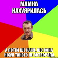 мамка нахуярилась а потім ше каже, шо вона ніхуя такого не витворяла