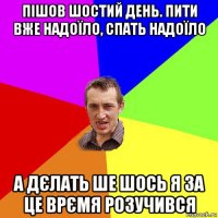 пішов шостий день. пити вже надоїло, спать надоїло а дєлать ше шось я за це врємя розучився