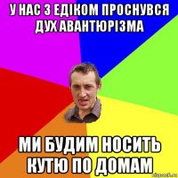 у нас з едіком проснувся дух авантюрізма ми будим носить кутю по домам