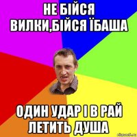 не бійся вилки,бійся їбаша один удар і в рай летить душа