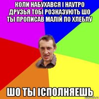 коли набухався i наутро друзья тобi розказують шо ты прописав малiй по хлеблу шо ты iсполняешь