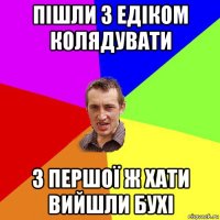 пішли з едіком колядувати з першої ж хати вийшли бухі