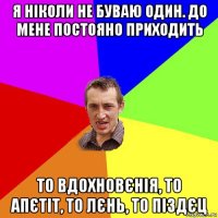 я ніколи не буваю один. до мене постояно приходить то вдохновєнія, то апєтіт, то лєнь, то піздєц