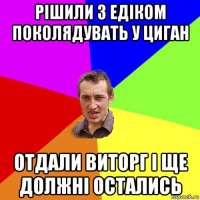 рішили з едіком поколядувать у циган отдали виторг і ще должні остались