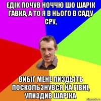 едiк почув ноччю шо шарiк гавка, а то я в нього в саду сру, вибiг мене пиздыть поскользнувся на гiвнi, упиздив шарiка