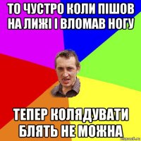 то чустро коли пішов на лижі і вломав ногу тепер колядувати блять не можна