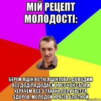 мій рецепт молодості: берем ящік воткі,ящік піва і доводим все доділа,додаєм кусочок сала,и херачем все з такана,получается здоров, молодой красів блотной