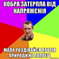 кобра затерпла від напряжєнія мала роздівайся протів природи не попреш