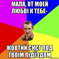 мала, от моей любві к тебе- жовтий снєг под твоім підїздом