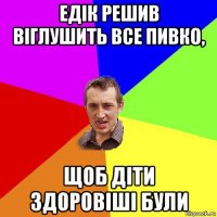 едік решив віглушить все пивко, щоб діти здоровіші були