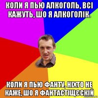 коли я пью алкоголь, всі кажуть, шо я алкоголік. коли я пью фанту, ніхто не каже, шо я фантастіщєскій