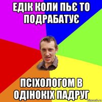 едік коли пьє то подрабатує псіхологом в одінокіх падруг